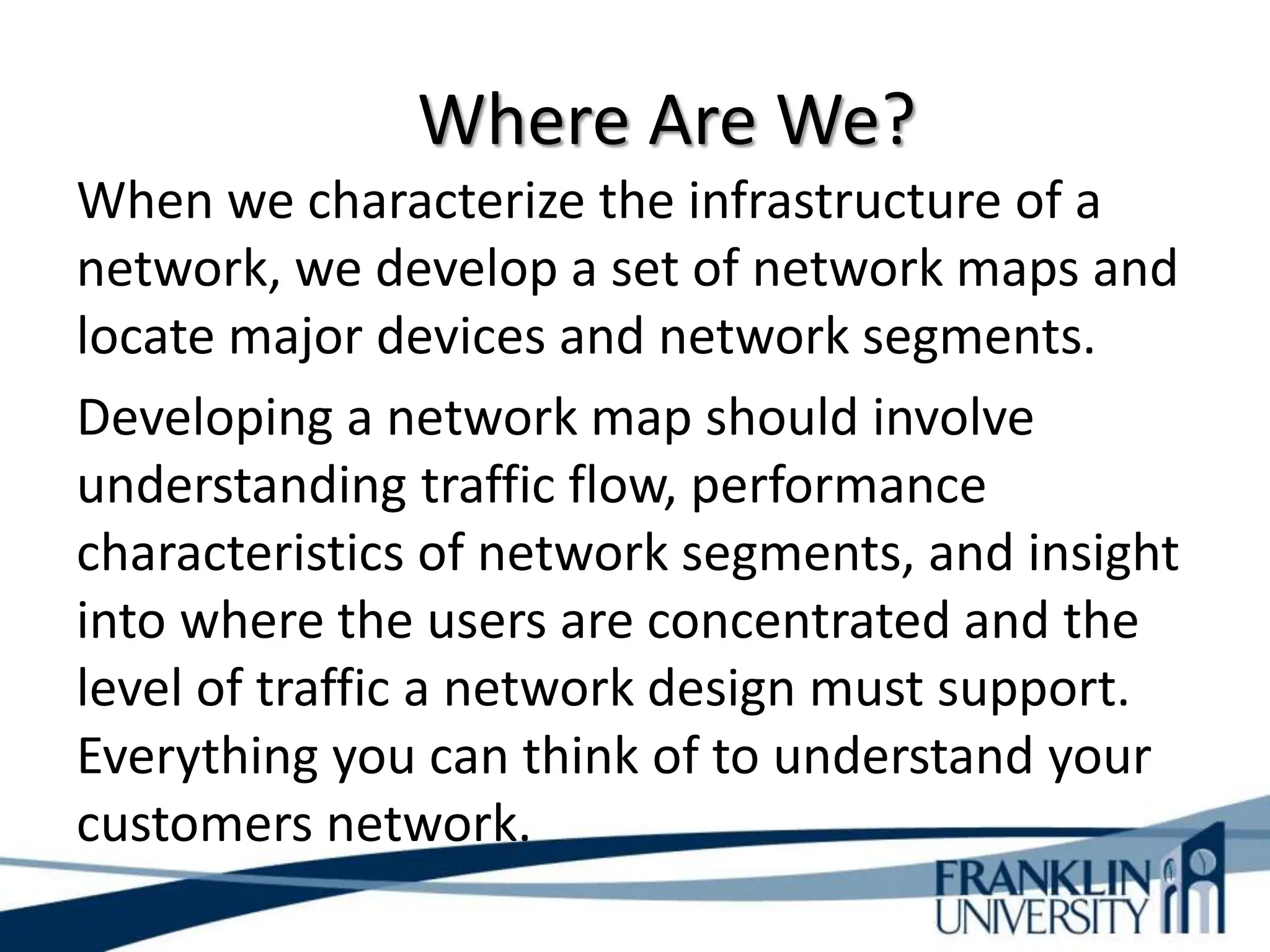 Where Are We?
When we characterize the infrastructure of a
network, we develop a set of network maps and
locate major devices and network segments.
Developing a network map should involve
understanding traffic flow, performance
characteristics of network segments, and insight
into where the users are concentrated and the
level of traffic a network design must support.
Everything you can think of to understand your
customers network.
 