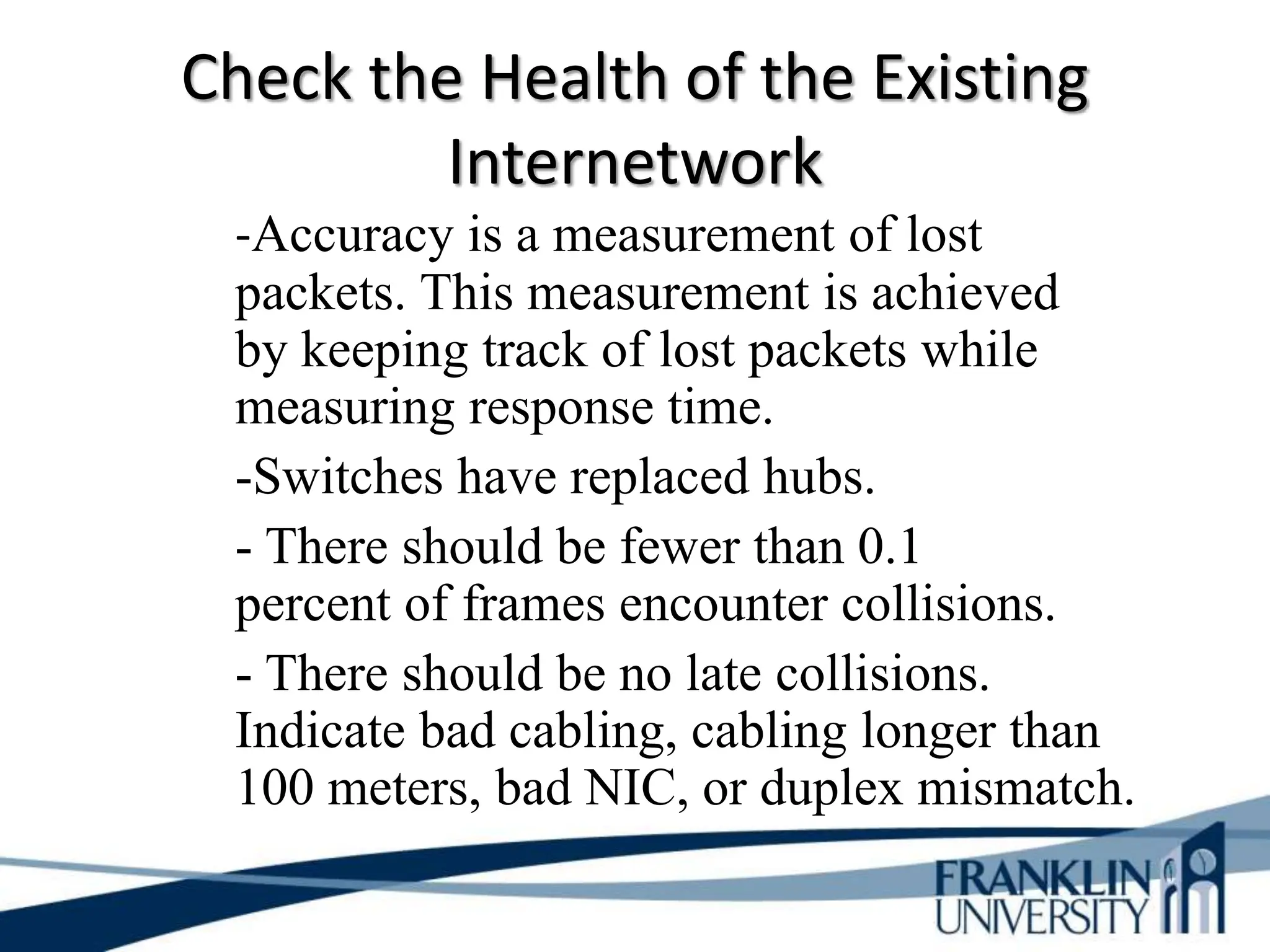 Check the Health of the Existing
Internetwork
-Accuracy is a measurement of lost
packets. This measurement is achieved
by keeping track of lost packets while
measuring response time.
-Switches have replaced hubs.
- There should be fewer than 0.1
percent of frames encounter collisions.
- There should be no late collisions.
Indicate bad cabling, cabling longer than
100 meters, bad NIC, or duplex mismatch.
 