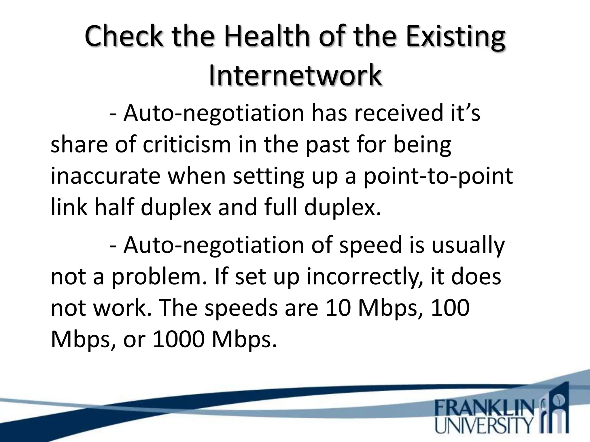 Check the Health of the Existing
Internetwork
- Auto-negotiation has received it’s
share of criticism in the past for being
inaccurate when setting up a point-to-point
link half duplex and full duplex.
- Auto-negotiation of speed is usually
not a problem. If set up incorrectly, it does
not work. The speeds are 10 Mbps, 100
Mbps, or 1000 Mbps.
 