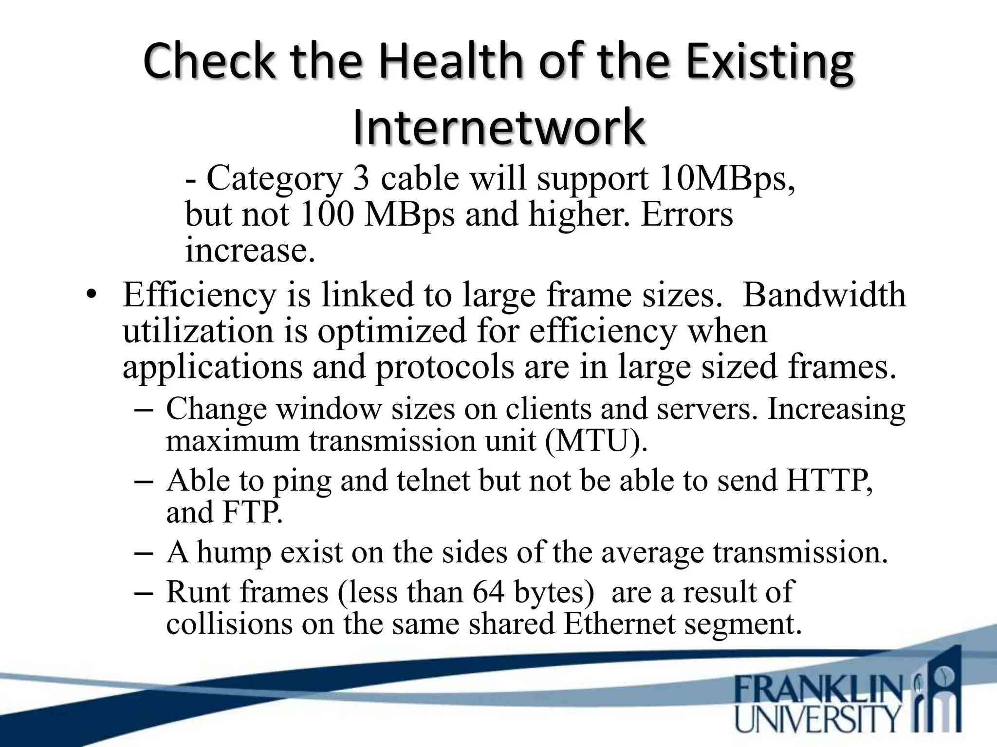 Check the Health of the Existing
Internetwork
- Category 3 cable will support 10MBps,
but not 100 MBps and higher. Errors
increase.
• Efficiency is linked to large frame sizes. Bandwidth
utilization is optimized for efficiency when
applications and protocols are in large sized frames.
– Change window sizes on clients and servers. Increasing
maximum transmission unit (MTU).
– Able to ping and telnet but not be able to send HTTP,
and FTP.
– A hump exist on the sides of the average transmission.
– Runt frames (less than 64 bytes) are a result of
collisions on the same shared Ethernet segment.
 