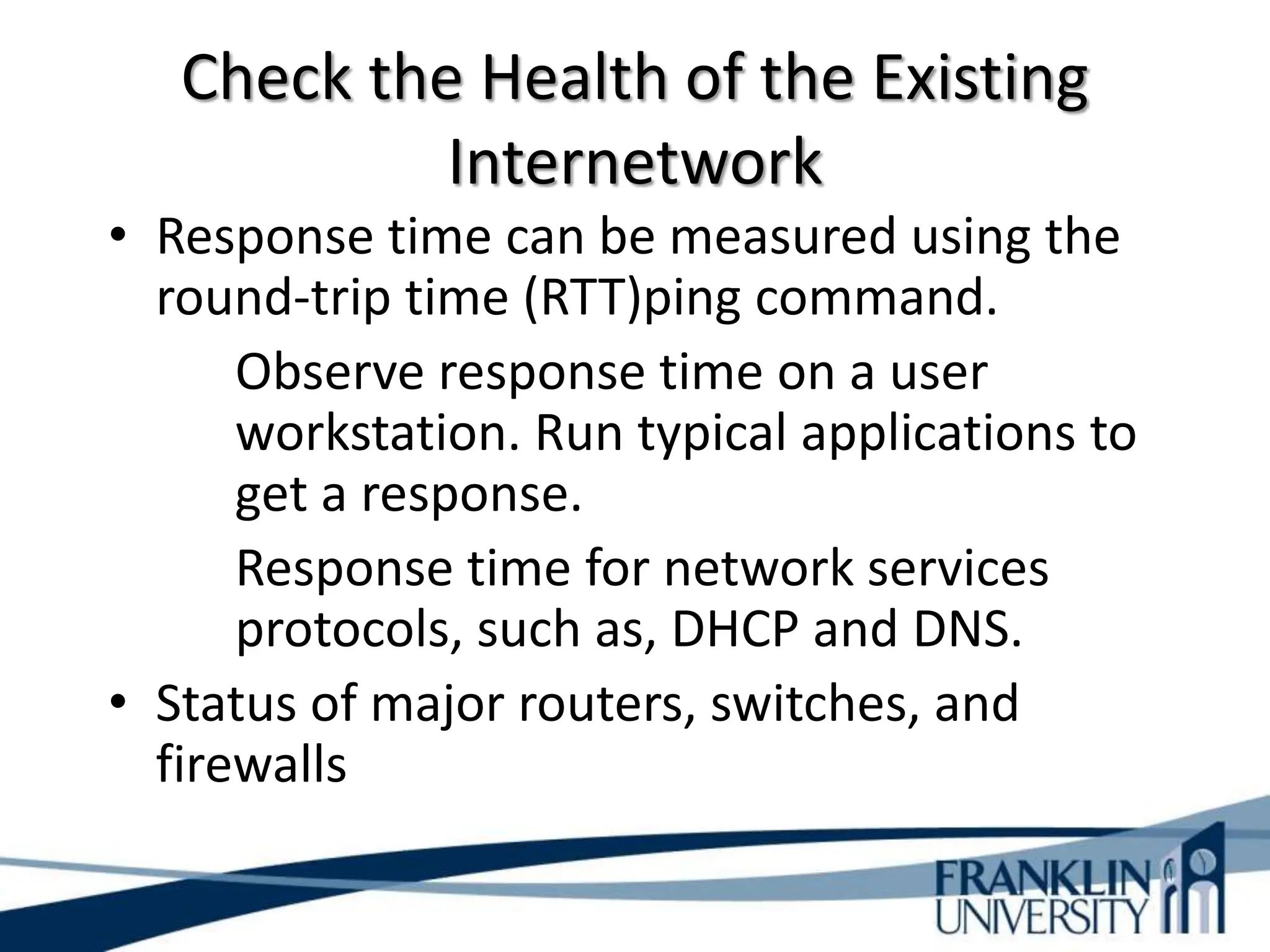 Check the Health of the Existing
Internetwork
• Response time can be measured using the
round-trip time (RTT)ping command.
Observe response time on a user
workstation. Run typical applications to
get a response.
Response time for network services
protocols, such as, DHCP and DNS.
• Status of major routers, switches, and
firewalls
 
