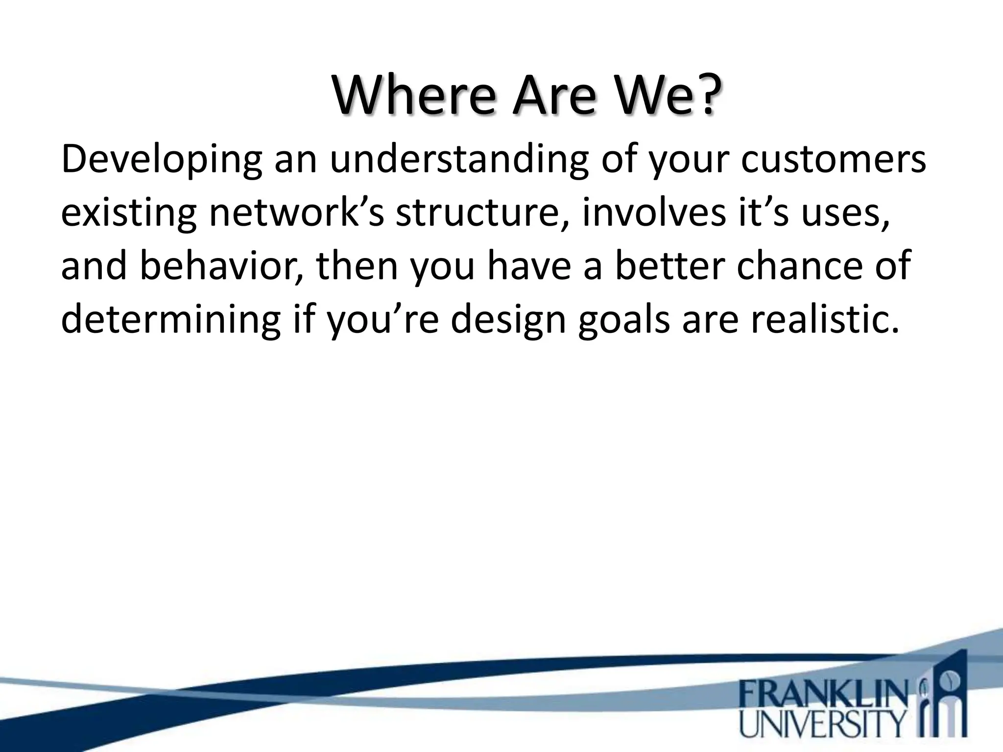 Where Are We?
Developing an understanding of your customers
existing network’s structure, involves it’s uses,
and behavior, then you have a better chance of
determining if you’re design goals are realistic.
 