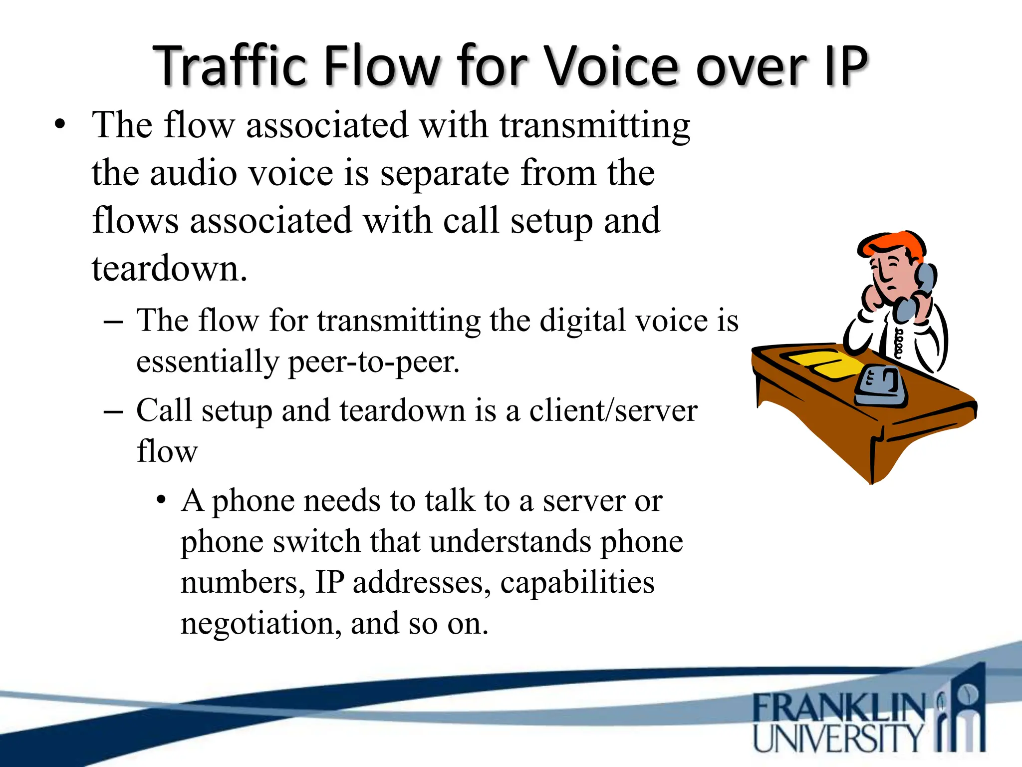 Traffic Flow for Voice over IP
• The flow associated with transmitting
the audio voice is separate from the
flows associated with call setup and
teardown.
– The flow for transmitting the digital voice is
essentially peer-to-peer.
– Call setup and teardown is a client/server
flow
• A phone needs to talk to a server or
phone switch that understands phone
numbers, IP addresses, capabilities
negotiation, and so on.
 