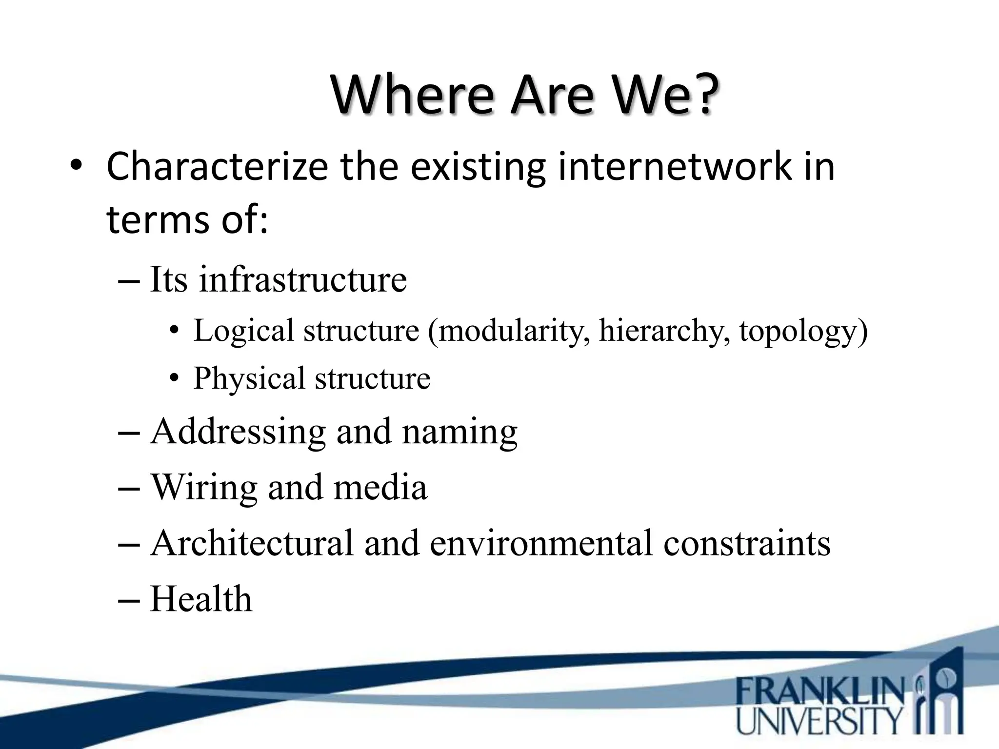 Where Are We?
• Characterize the existing internetwork in
terms of:
– Its infrastructure
• Logical structure (modularity, hierarchy, topology)
• Physical structure
– Addressing and naming
– Wiring and media
– Architectural and environmental constraints
– Health
 
