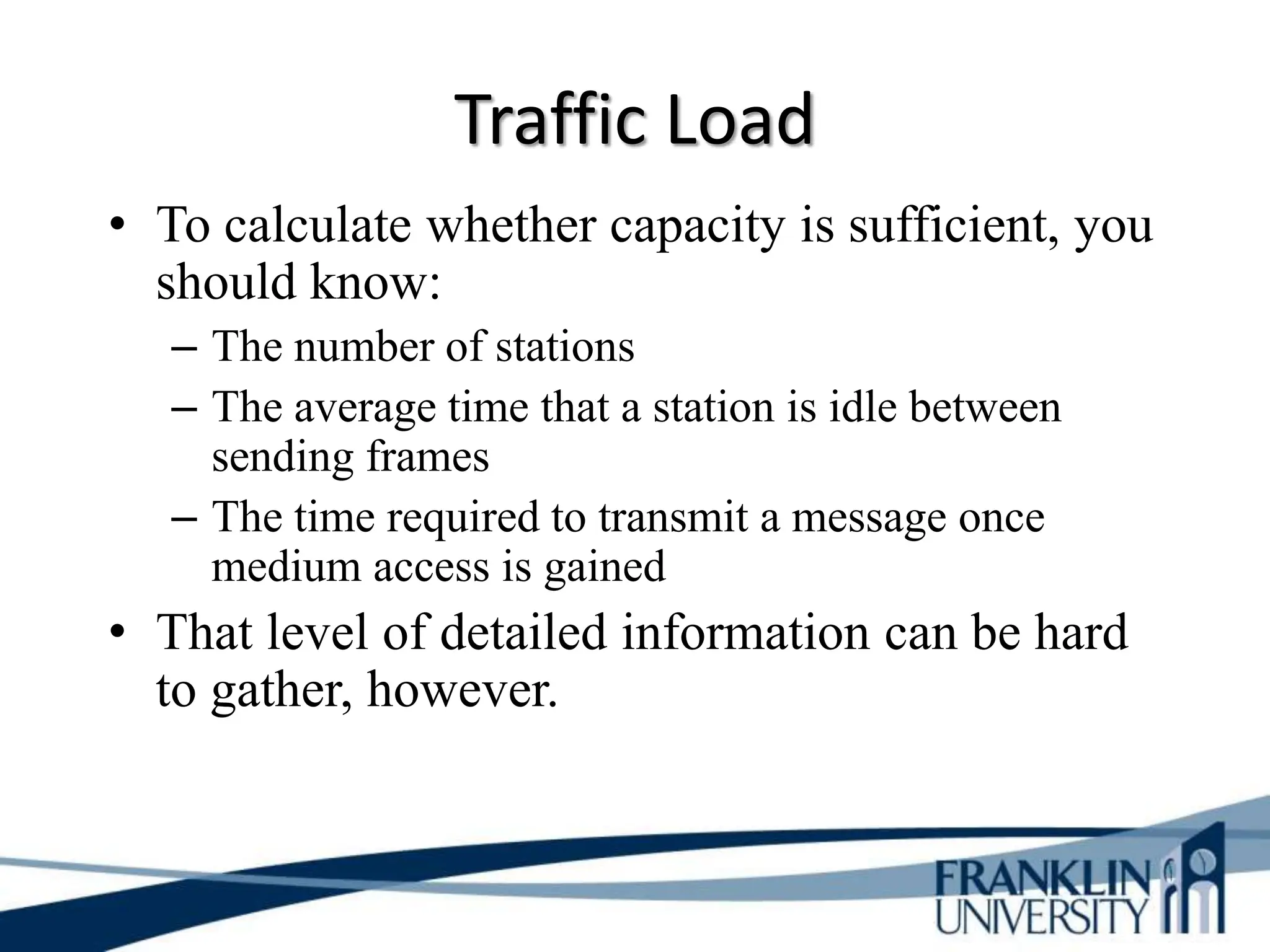 Traffic Load
• To calculate whether capacity is sufficient, you
should know:
– The number of stations
– The average time that a station is idle between
sending frames
– The time required to transmit a message once
medium access is gained
• That level of detailed information can be hard
to gather, however.
 