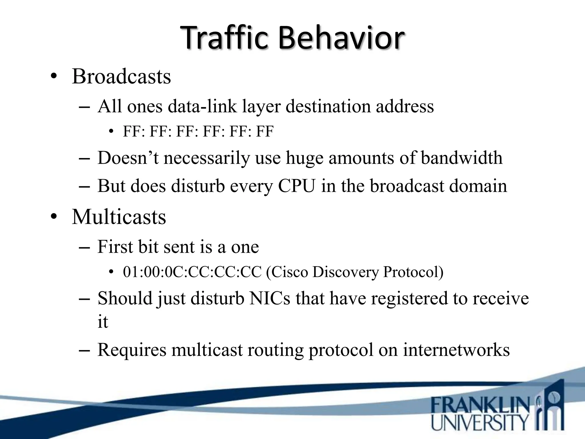 Traffic Behavior
• Broadcasts
– All ones data-link layer destination address
• FF: FF: FF: FF: FF: FF
– Doesn’t necessarily use huge amounts of bandwidth
– But does disturb every CPU in the broadcast domain
• Multicasts
– First bit sent is a one
• 01:00:0C:CC:CC:CC (Cisco Discovery Protocol)
– Should just disturb NICs that have registered to receive
it
– Requires multicast routing protocol on internetworks
 