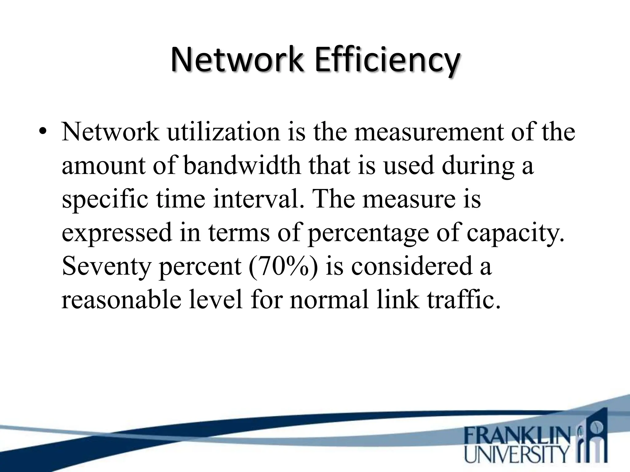 Network Efficiency
• Network utilization is the measurement of the
amount of bandwidth that is used during a
specific time interval. The measure is
expressed in terms of percentage of capacity.
Seventy percent (70%) is considered a
reasonable level for normal link traffic.
 