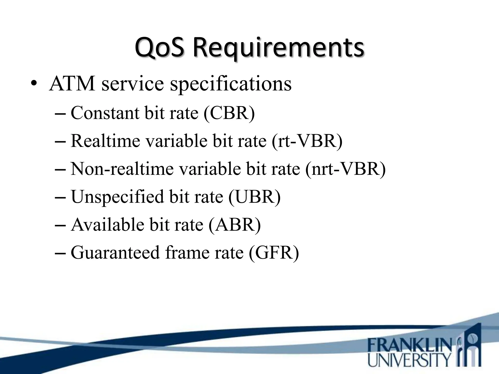 QoS Requirements
• ATM service specifications
– Constant bit rate (CBR)
– Realtime variable bit rate (rt-VBR)
– Non-realtime variable bit rate (nrt-VBR)
– Unspecified bit rate (UBR)
– Available bit rate (ABR)
– Guaranteed frame rate (GFR)
 