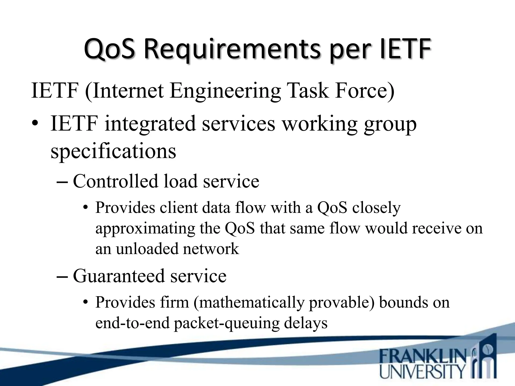 QoS Requirements per IETF
IETF (Internet Engineering Task Force)
• IETF integrated services working group
specifications
– Controlled load service
• Provides client data flow with a QoS closely
approximating the QoS that same flow would receive on
an unloaded network
– Guaranteed service
• Provides firm (mathematically provable) bounds on
end-to-end packet-queuing delays
 