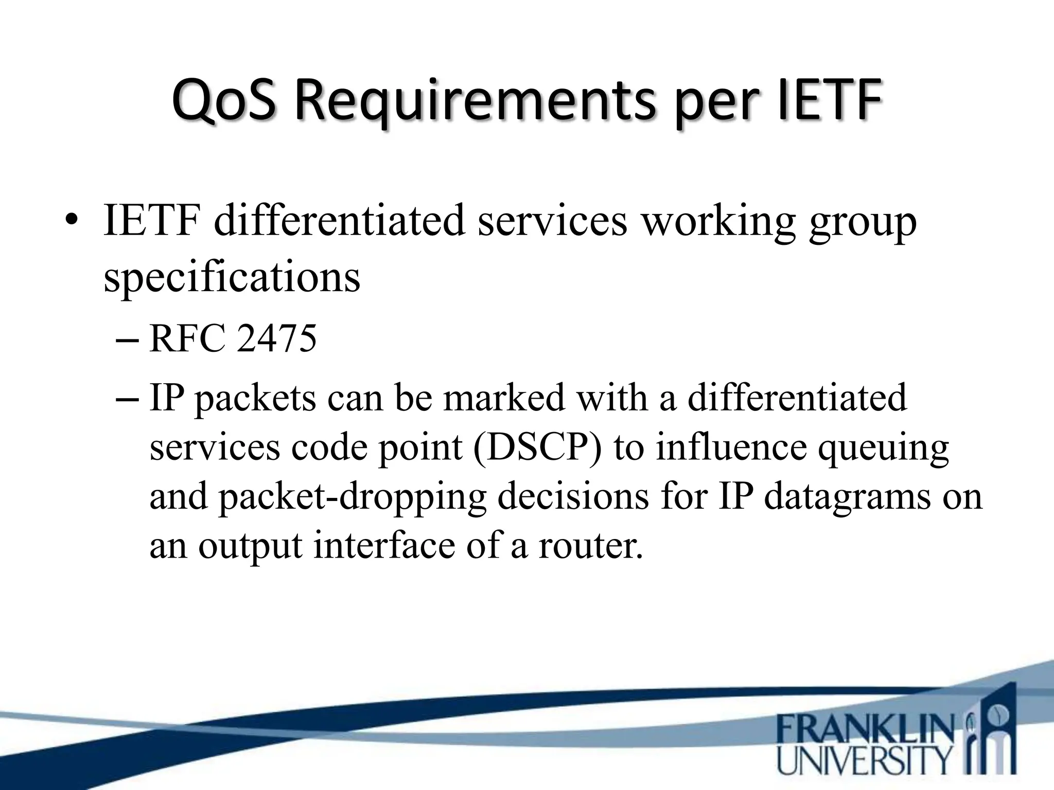 QoS Requirements per IETF
• IETF differentiated services working group
specifications
– RFC 2475
– IP packets can be marked with a differentiated
services code point (DSCP) to influence queuing
and packet-dropping decisions for IP datagrams on
an output interface of a router.
 