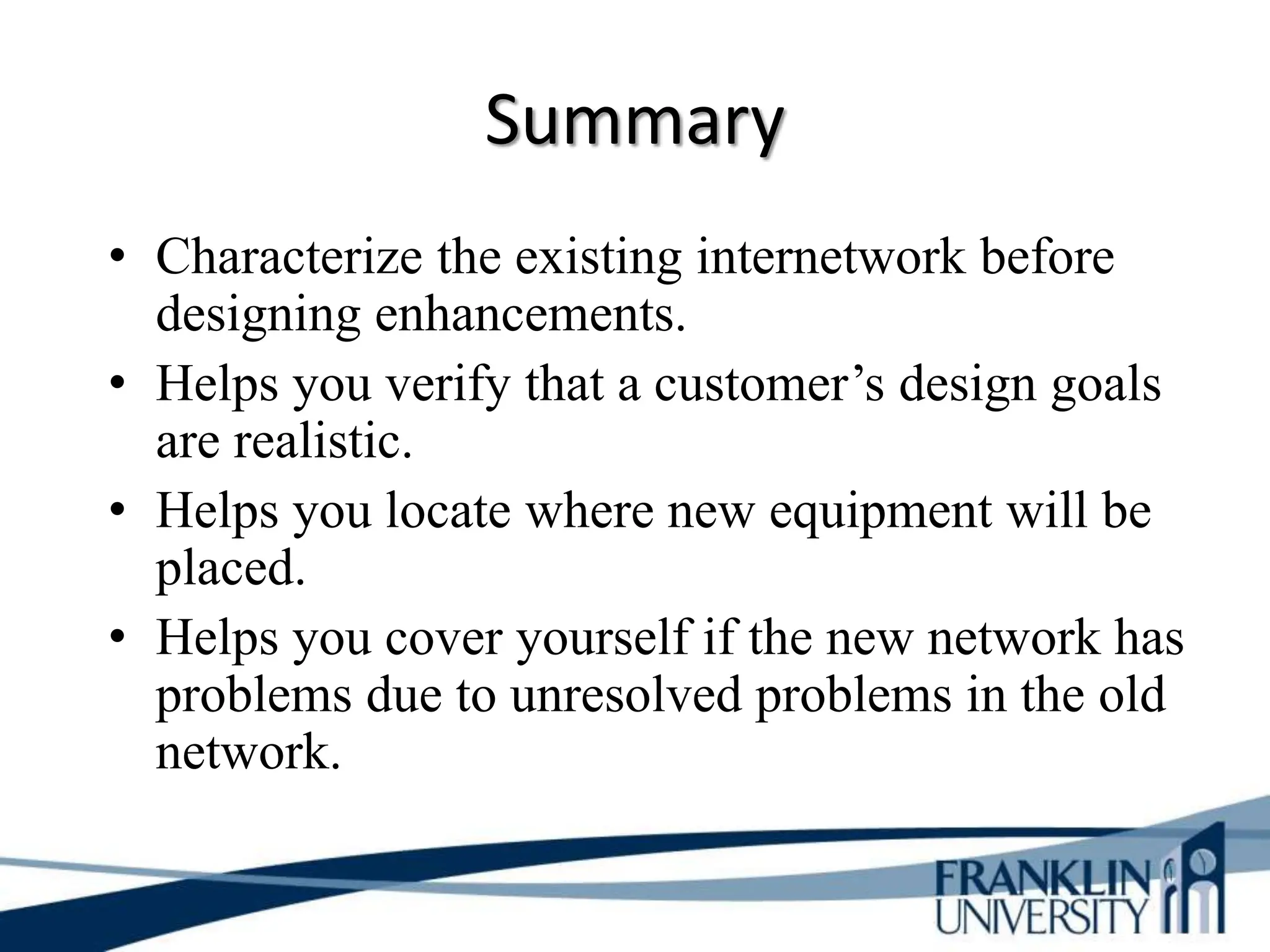 Summary
• Characterize the existing internetwork before
designing enhancements.
• Helps you verify that a customer’s design goals
are realistic.
• Helps you locate where new equipment will be
placed.
• Helps you cover yourself if the new network has
problems due to unresolved problems in the old
network.
 