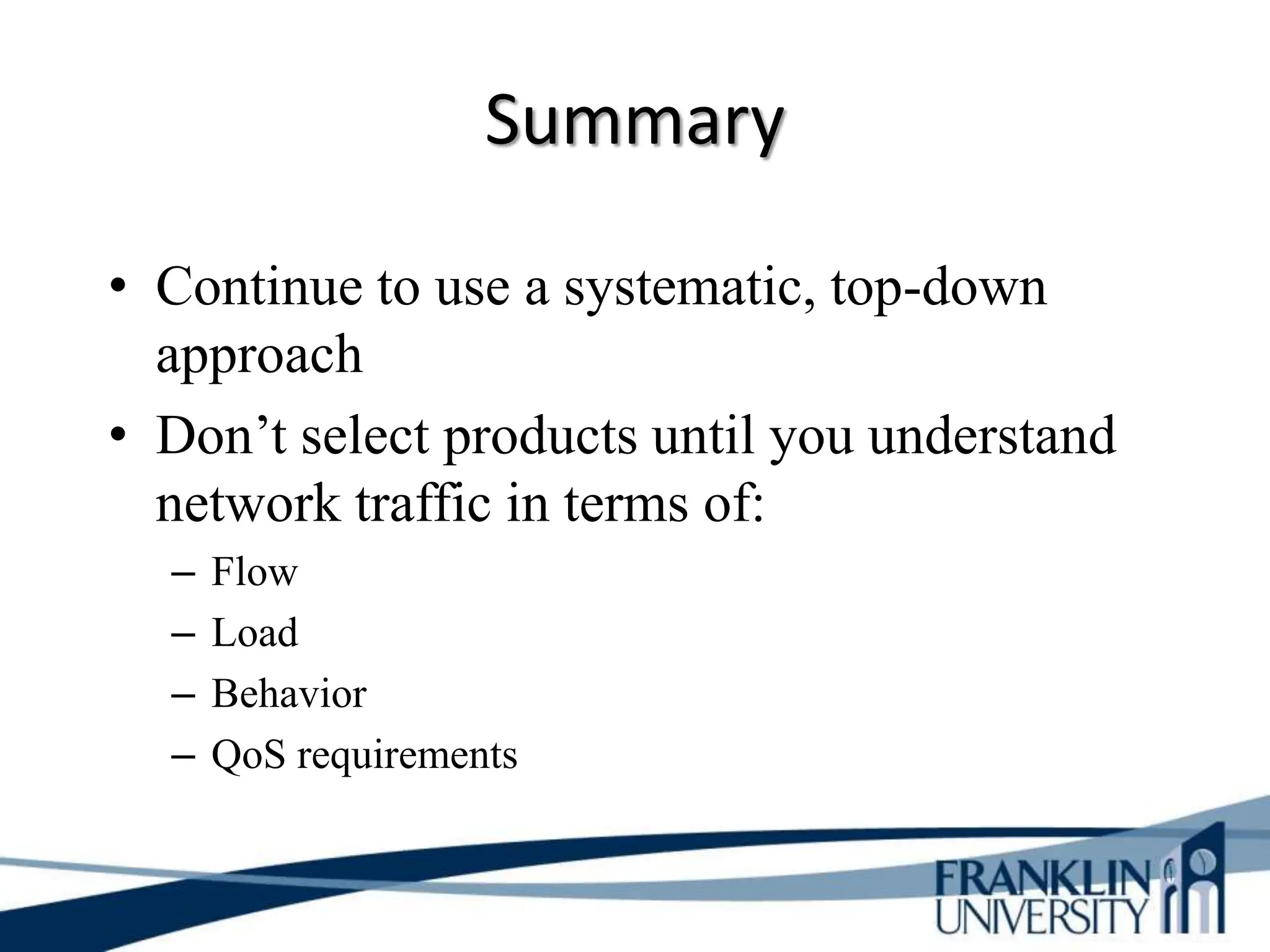 Summary
• Continue to use a systematic, top-down
approach
• Don’t select products until you understand
network traffic in terms of:
– Flow
– Load
– Behavior
– QoS requirements
 