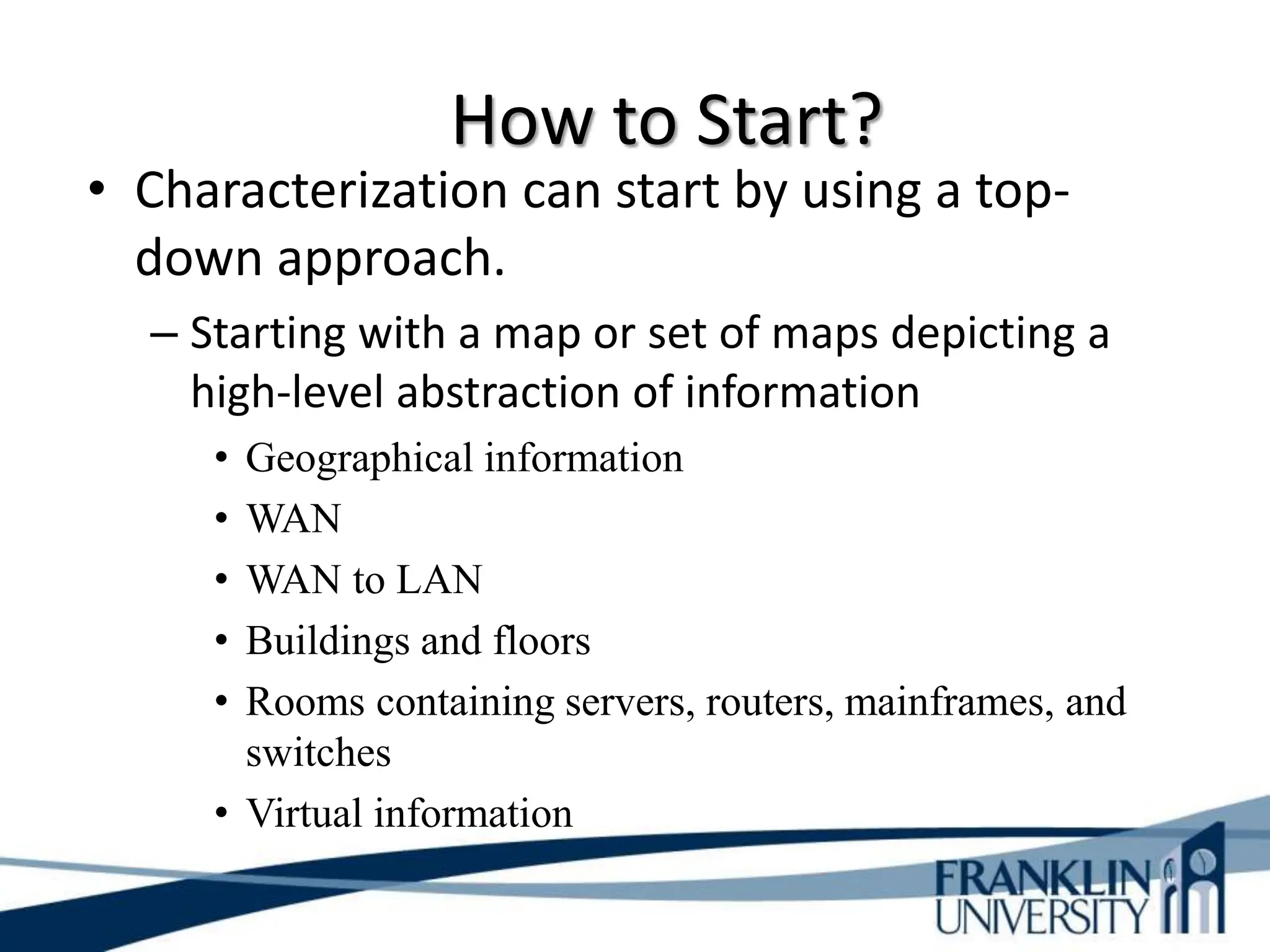 How to Start?
• Characterization can start by using a top-
down approach.
– Starting with a map or set of maps depicting a
high-level abstraction of information
• Geographical information
• WAN
• WAN to LAN
• Buildings and floors
• Rooms containing servers, routers, mainframes, and
switches
• Virtual information
 