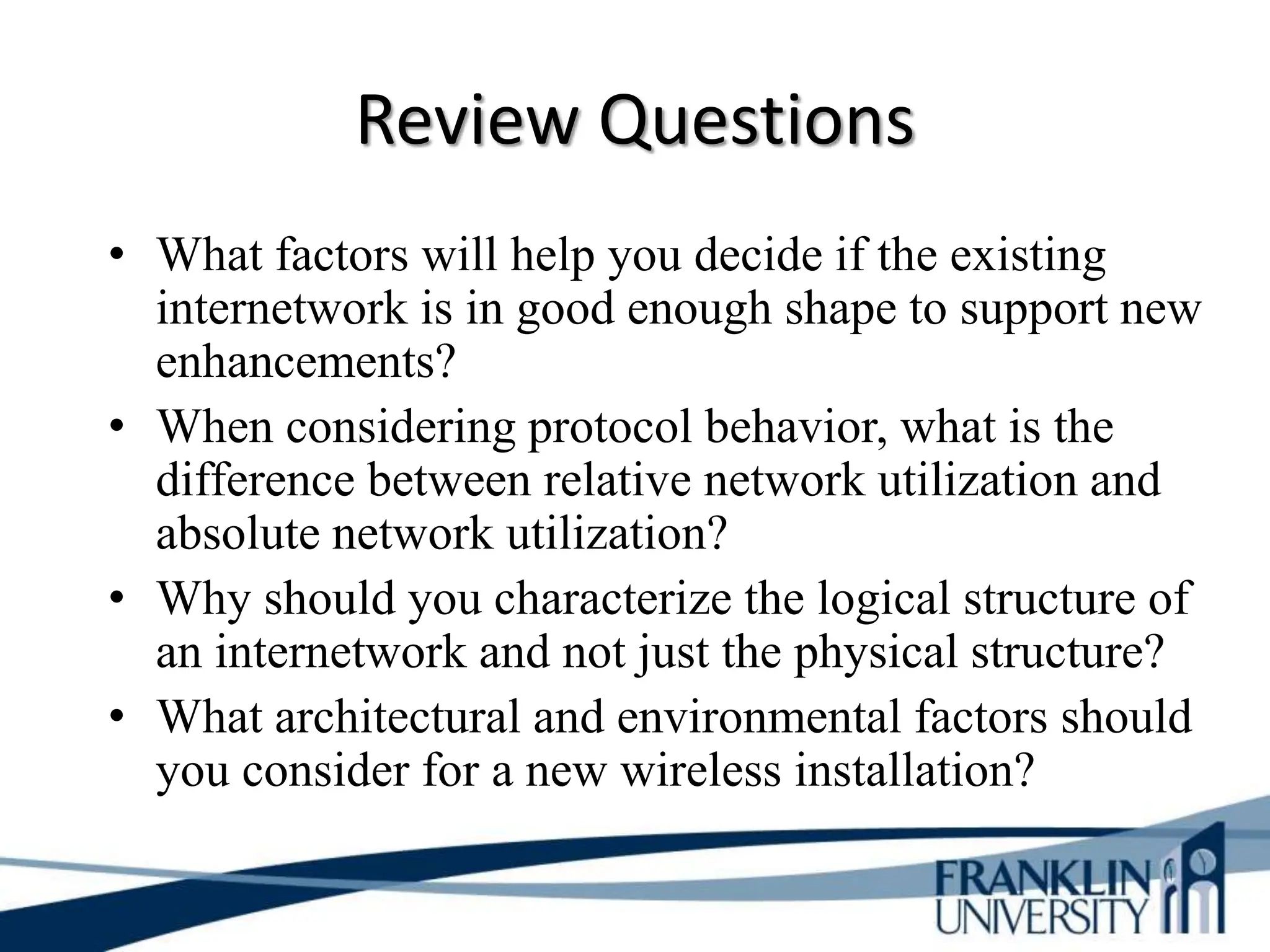 Review Questions
• What factors will help you decide if the existing
internetwork is in good enough shape to support new
enhancements?
• When considering protocol behavior, what is the
difference between relative network utilization and
absolute network utilization?
• Why should you characterize the logical structure of
an internetwork and not just the physical structure?
• What architectural and environmental factors should
you consider for a new wireless installation?
 