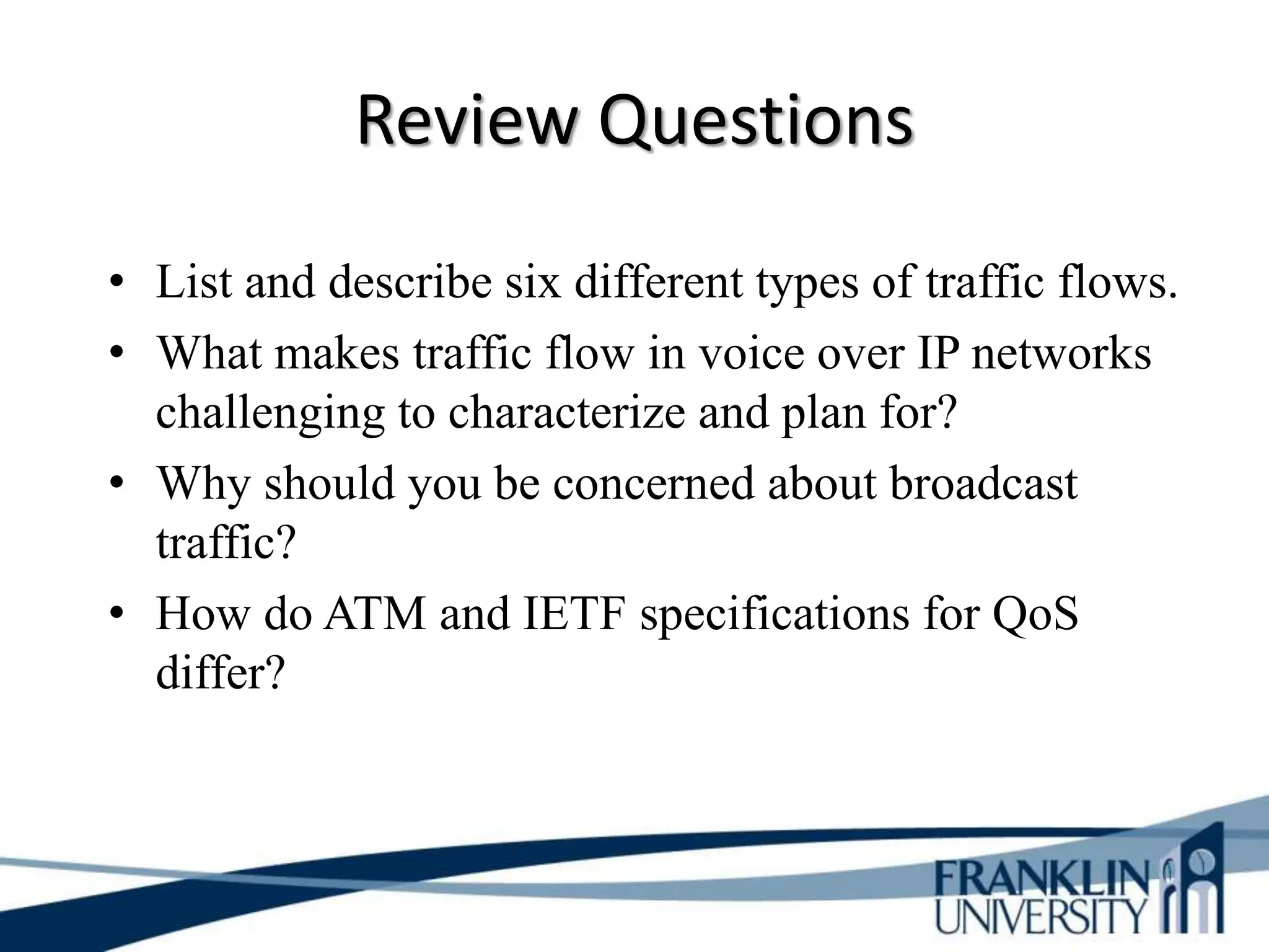 Review Questions
• List and describe six different types of traffic flows.
• What makes traffic flow in voice over IP networks
challenging to characterize and plan for?
• Why should you be concerned about broadcast
traffic?
• How do ATM and IETF specifications for QoS
differ?
 