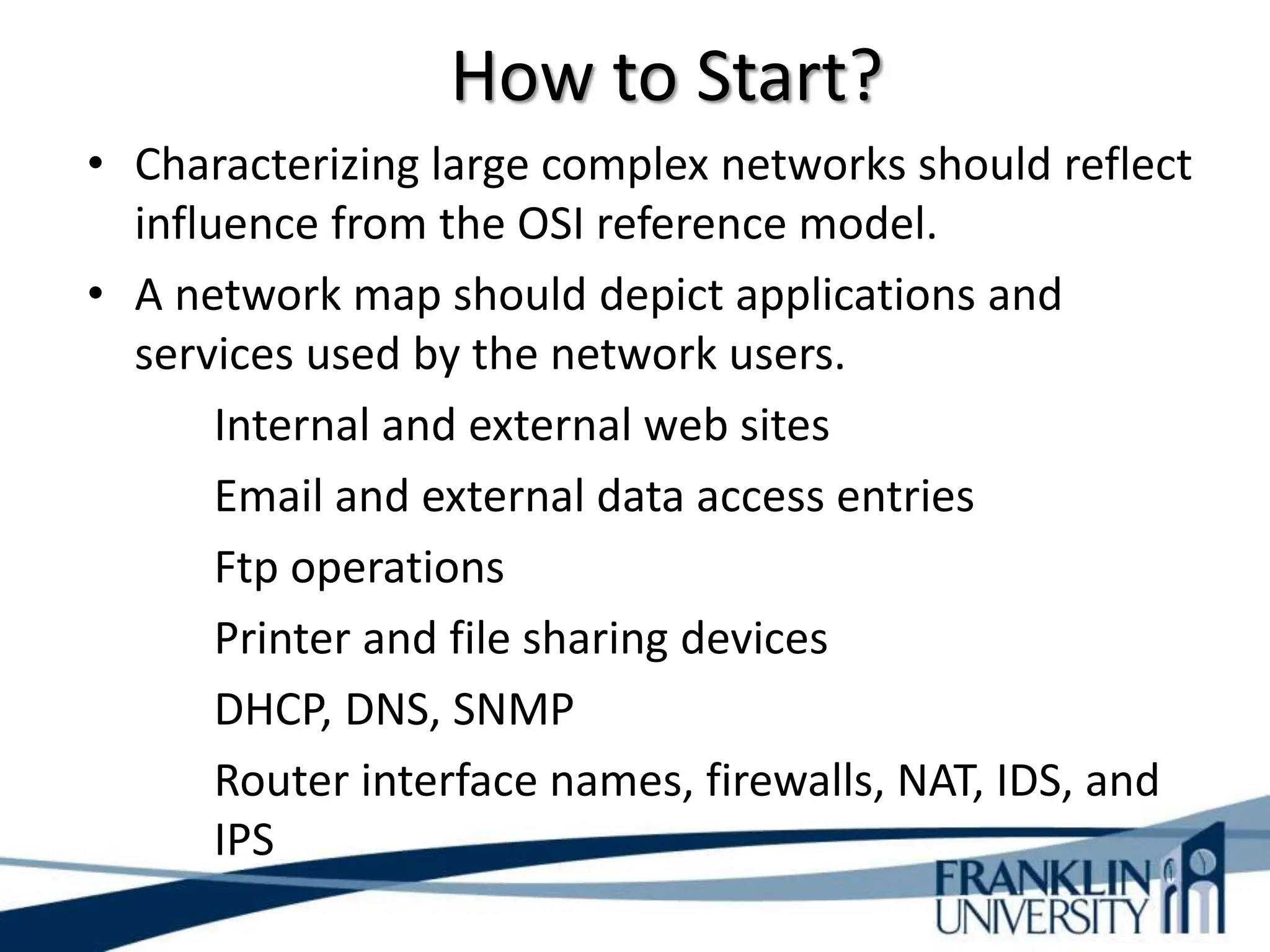 How to Start?
• Characterizing large complex networks should reflect
influence from the OSI reference model.
• A network map should depict applications and
services used by the network users.
Internal and external web sites
Email and external data access entries
Ftp operations
Printer and file sharing devices
DHCP, DNS, SNMP
Router interface names, firewalls, NAT, IDS, and
IPS
 