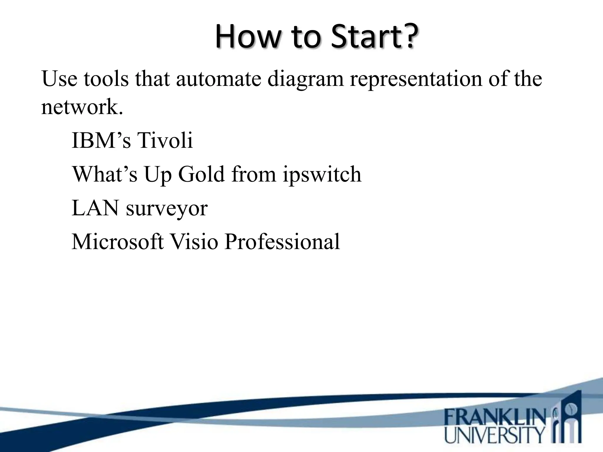 How to Start?
Use tools that automate diagram representation of the
network.
IBM’s Tivoli
What’s Up Gold from ipswitch
LAN surveyor
Microsoft Visio Professional
 