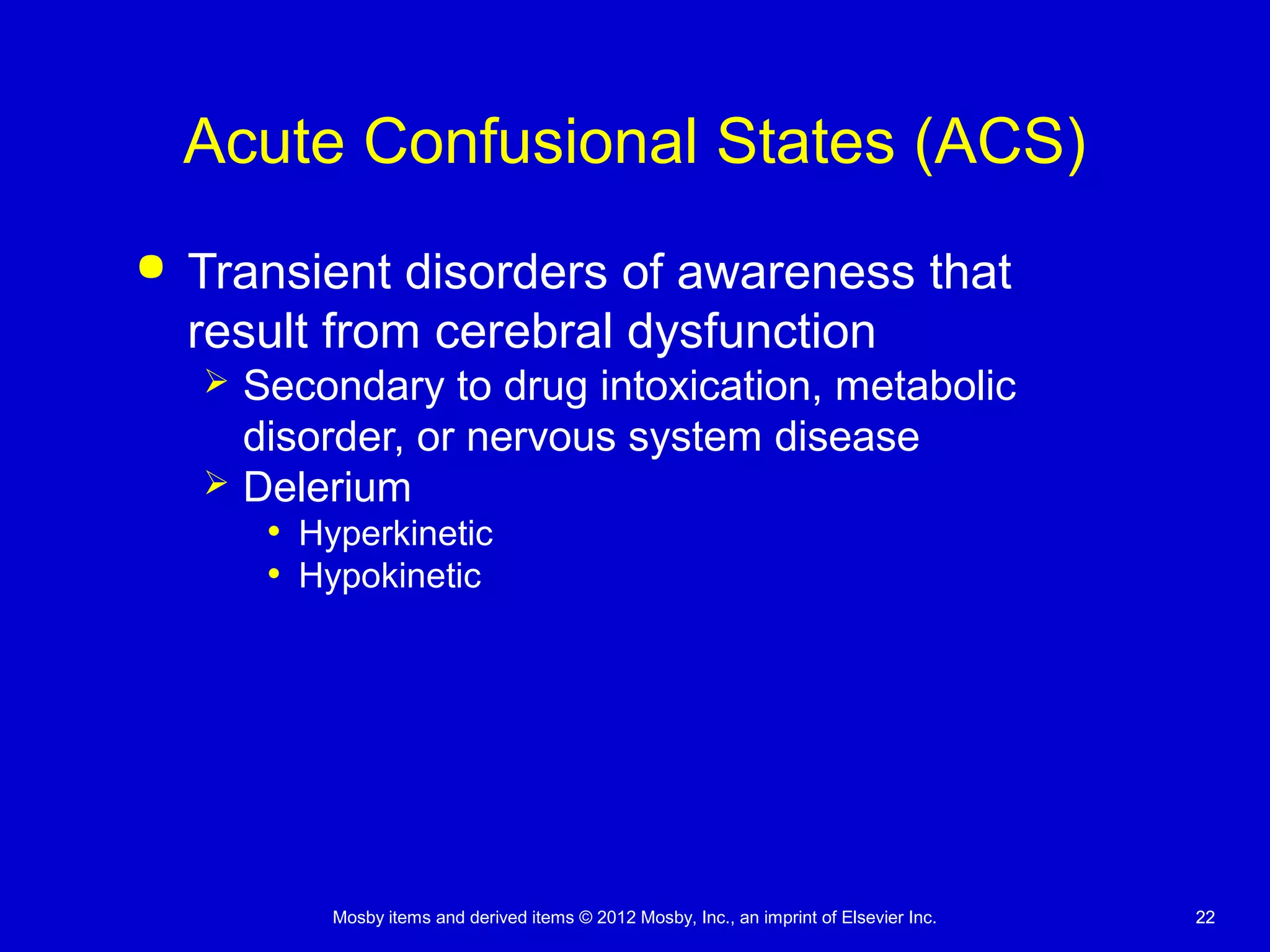 Mosby items and derived items © 2012 Mosby, Inc., an imprint of Elsevier Inc. 2222
Acute Confusional States (ACS)
 Transient disorders of awareness that
result from cerebral dysfunction
 Secondary to drug intoxication, metabolic
disorder, or nervous system disease
 Delerium
• Hyperkinetic
• Hypokinetic
 