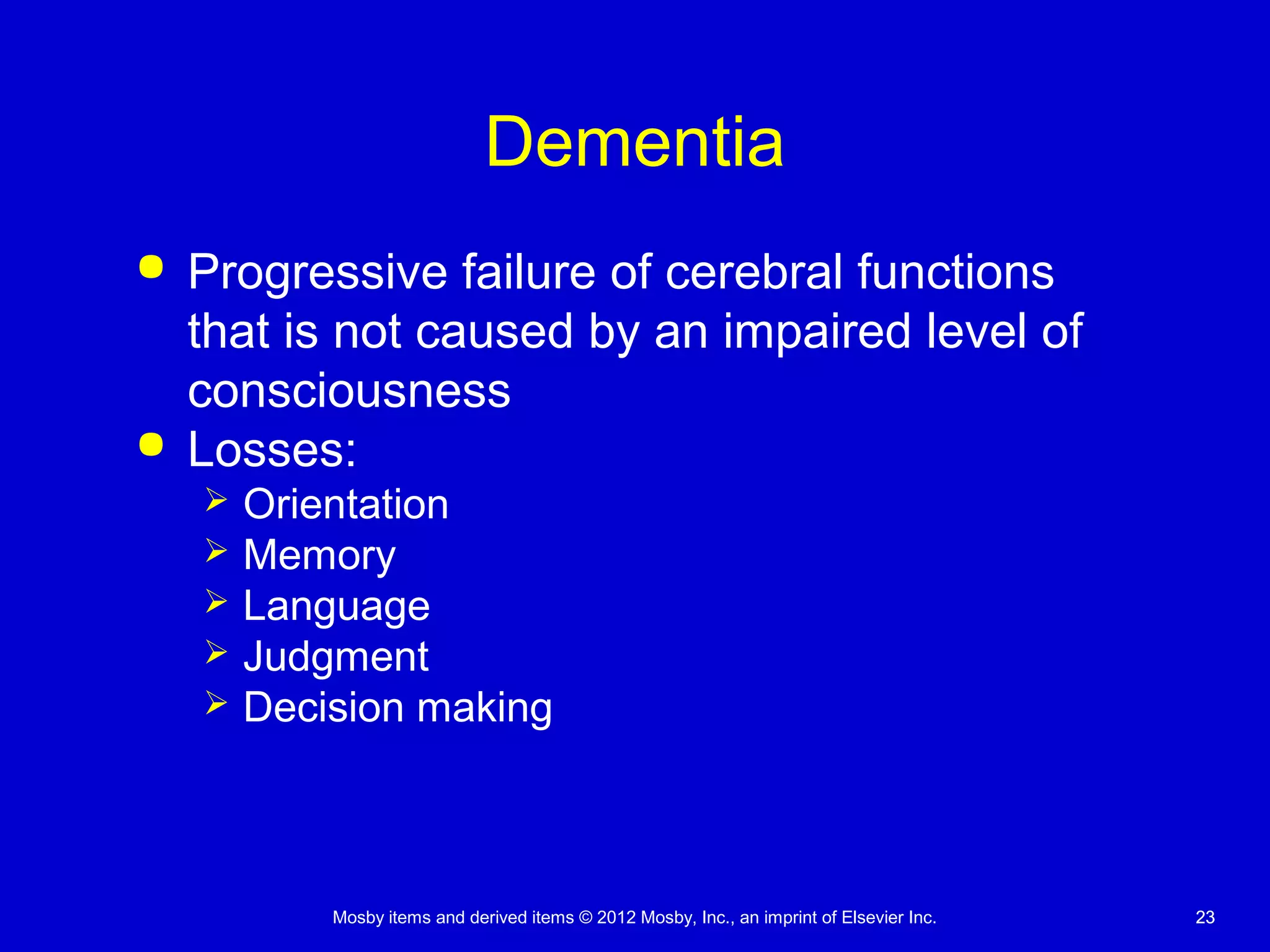 Mosby items and derived items © 2012 Mosby, Inc., an imprint of Elsevier Inc. 2323
Dementia
 Progressive failure of cerebral functions
that is not caused by an impaired level of
consciousness
 Losses:
 Orientation
 Memory
 Language
 Judgment
 Decision making
 