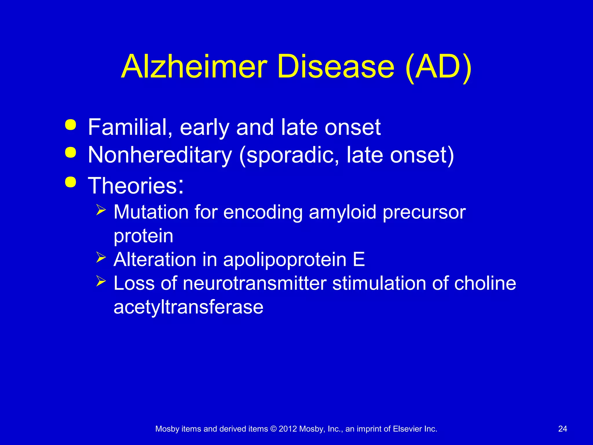 Mosby items and derived items © 2012 Mosby, Inc., an imprint of Elsevier Inc. 2424
Alzheimer Disease (AD)
 Familial, early and late onset
 Nonhereditary (sporadic, late onset)
 Theories:
 Mutation for encoding amyloid precursor
protein
 Alteration in apolipoprotein E
 Loss of neurotransmitter stimulation of choline
acetyltransferase
 