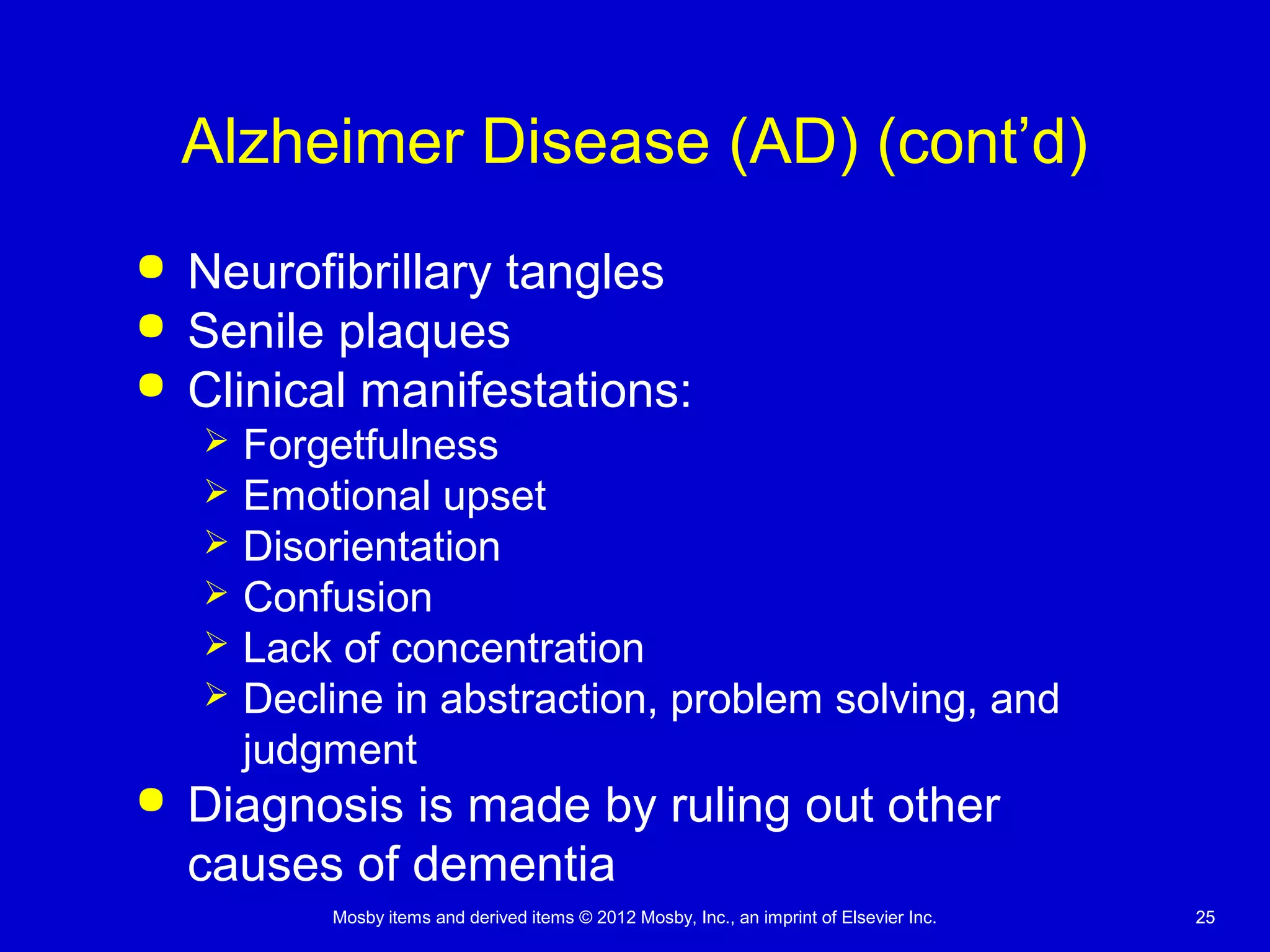 Mosby items and derived items © 2012 Mosby, Inc., an imprint of Elsevier Inc. 2525
Alzheimer Disease (AD) (cont’d)
 Neurofibrillary tangles
 Senile plaques
 Clinical manifestations:
 Forgetfulness
 Emotional upset
 Disorientation
 Confusion
 Lack of concentration
 Decline in abstraction, problem solving, and
judgment
 Diagnosis is made by ruling out other
causes of dementia
 