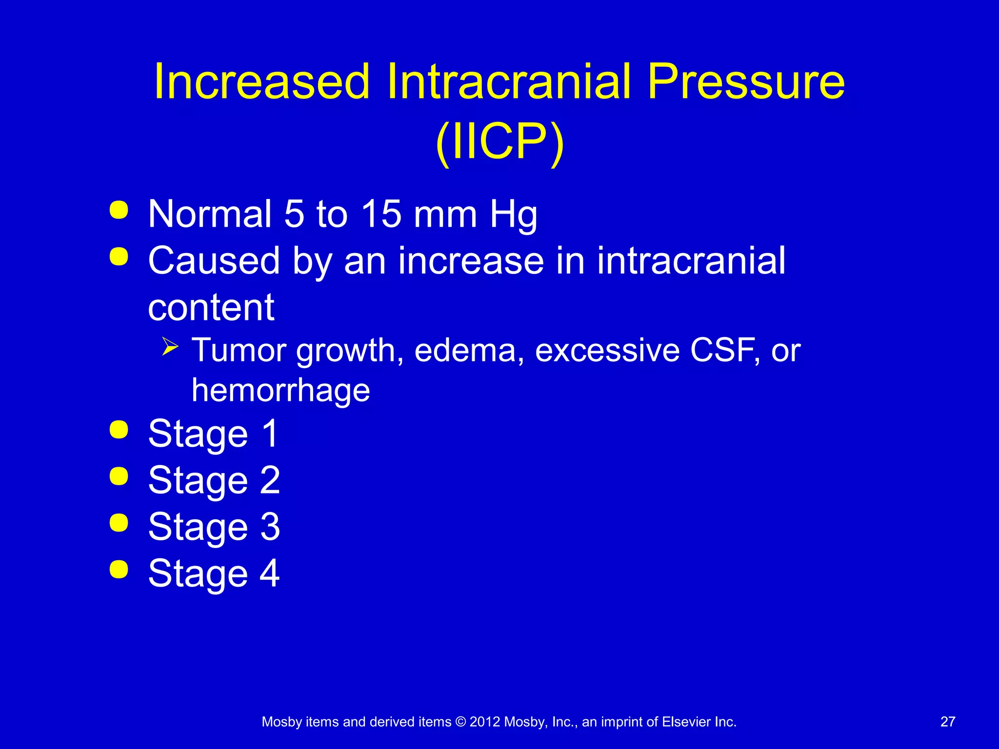Mosby items and derived items © 2012 Mosby, Inc., an imprint of Elsevier Inc. 2727
Increased Intracranial Pressure
(IICP)
 Normal 5 to 15 mm Hg
 Caused by an increase in intracranial
content
 Tumor growth, edema, excessive CSF, or
hemorrhage
 Stage 1
 Stage 2
 Stage 3
 Stage 4
 