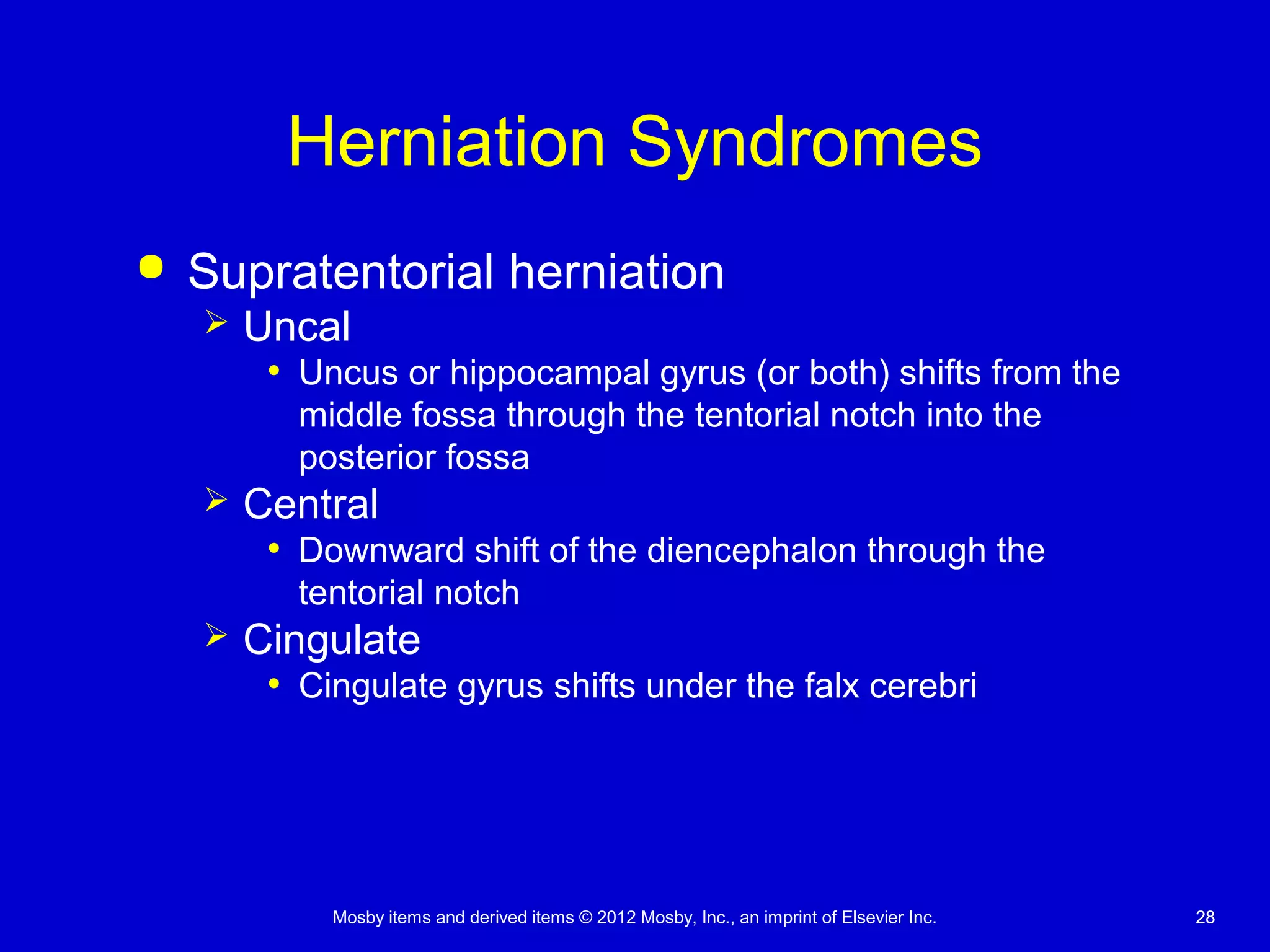 Mosby items and derived items © 2012 Mosby, Inc., an imprint of Elsevier Inc. 2828
Herniation Syndromes
 Supratentorial herniation
 Uncal
• Uncus or hippocampal gyrus (or both) shifts from the
middle fossa through the tentorial notch into the
posterior fossa
 Central
• Downward shift of the diencephalon through the
tentorial notch
 Cingulate
• Cingulate gyrus shifts under the falx cerebri
 