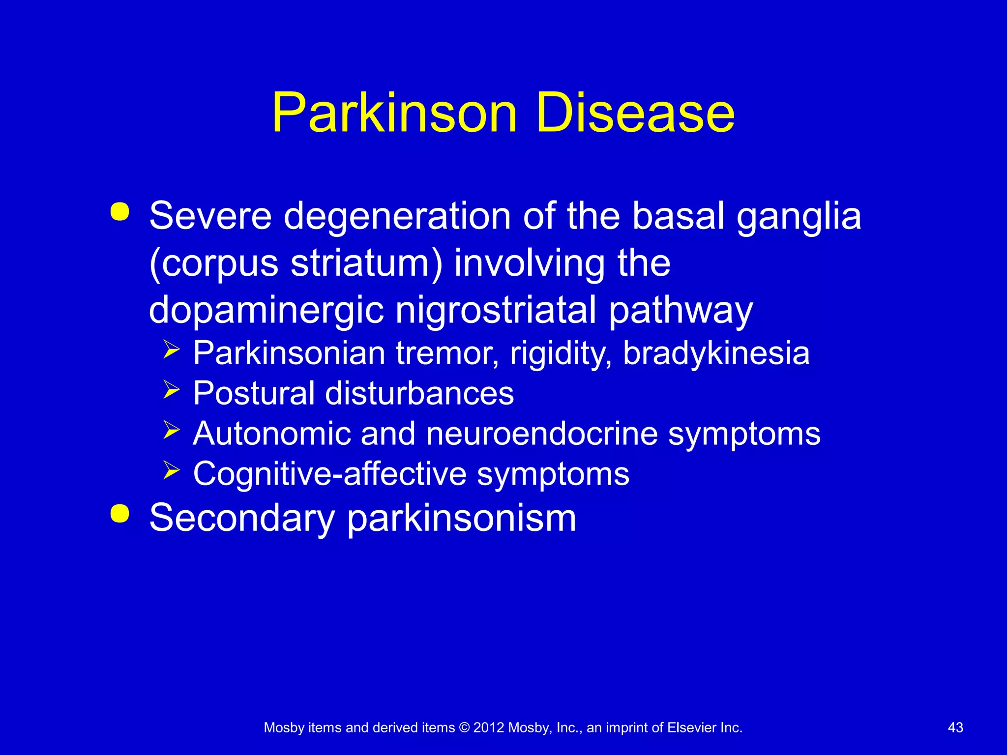 Mosby items and derived items © 2012 Mosby, Inc., an imprint of Elsevier Inc. 4343
Parkinson Disease
 Severe degeneration of the basal ganglia
(corpus striatum) involving the
dopaminergic nigrostriatal pathway
 Parkinsonian tremor, rigidity, bradykinesia
 Postural disturbances
 Autonomic and neuroendocrine symptoms
 Cognitive-affective symptoms
 Secondary parkinsonism
 