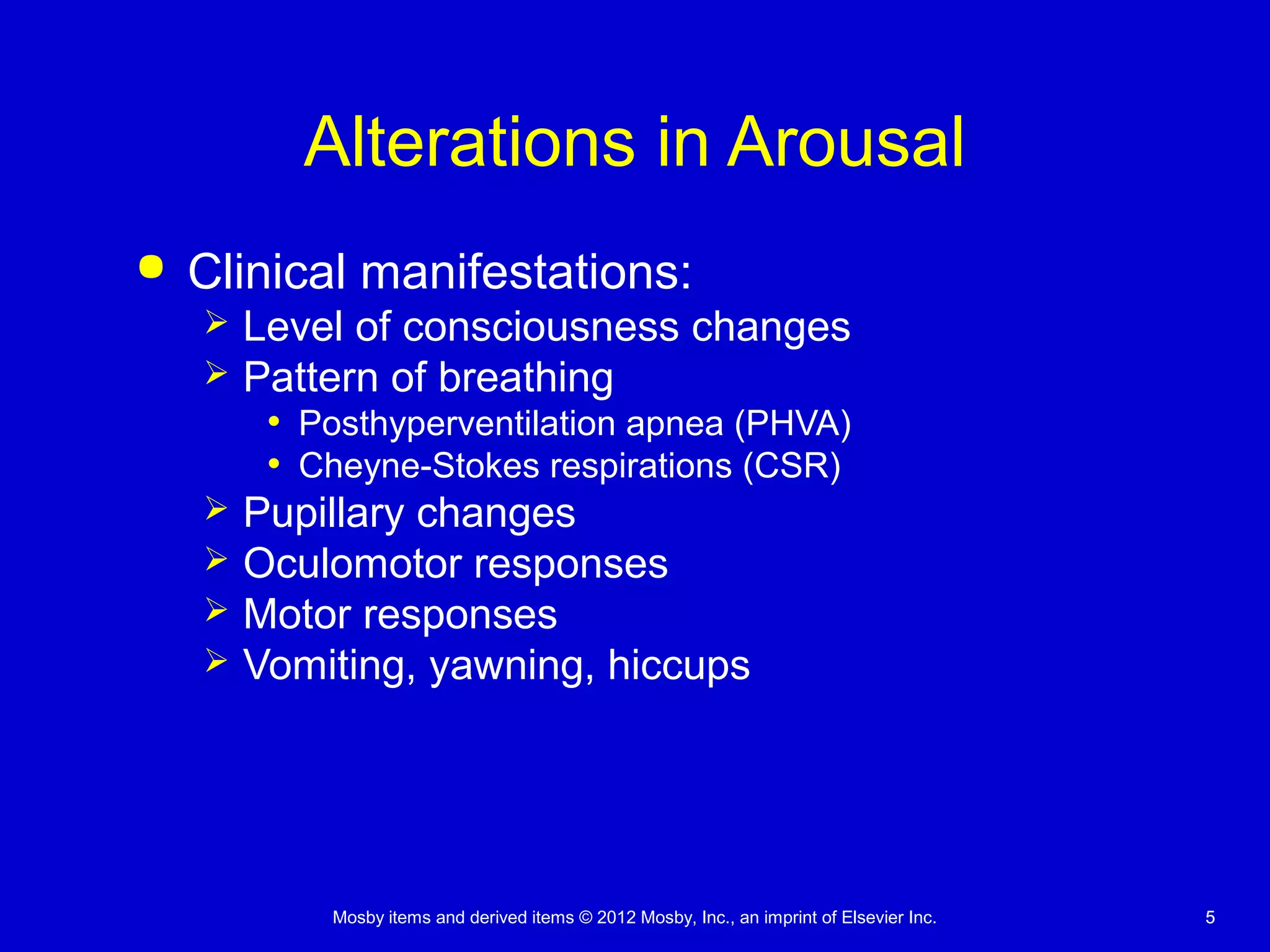 Mosby items and derived items © 2012 Mosby, Inc., an imprint of Elsevier Inc. 55
Alterations in Arousal
 Clinical manifestations:
 Level of consciousness changes
 Pattern of breathing
• Posthyperventilation apnea (PHVA)
• Cheyne-Stokes respirations (CSR)
 Pupillary changes
 Oculomotor responses
 Motor responses
 Vomiting, yawning, hiccups
 