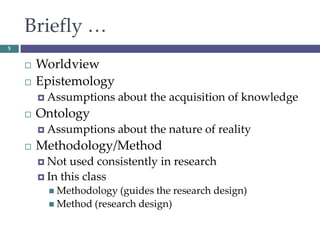 Briefly …
 Worldview
 Epistemology
 Assumptions about the acquisition of knowledge
 Ontology
 Assumptions about the nature of reality
 Methodology/Method
 Not used consistently in research
 In this class
 Methodology (guides the research design)
 Method (research design)
5
 