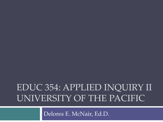 EDUC 354: APPLIED INQUIRY II
UNIVERSITY OF THE PACIFIC
Delores E. McNair, Ed.D.
 