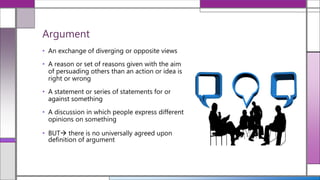 • An exchange of diverging or opposite views
• A reason or set of reasons given with the aim
of persuading others than an action or idea is
right or wrong
• A statement or series of statements for or
against something
• A discussion in which people express different
opinions on something
• BUT there is no universally agreed upon
definition of argument
Argument
 
