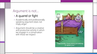 • A quarrel or fight
• Academically and professionally
speaking argument does not
imply anger
• Argument should be a creative
and productive activity in which
we engage in a conversation
with those we respect
Argument is not…
 