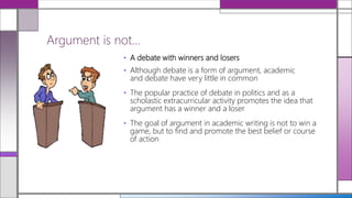 • A debate with winners and losers
• Although debate is a form of argument, academic
and debate have very little in common
• The popular practice of debate in politics and as a
scholastic extracurricular activity promotes the idea that
argument has a winner and a loser
• The goal of argument in academic writing is not to win a
game, but to find and promote the best belief or course
of action
Argument is not…
 