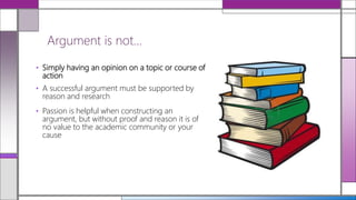 • Simply having an opinion on a topic or course of
action
• A successful argument must be supported by
reason and research
• Passion is helpful when constructing an
argument, but without proof and reason it is of
no value to the academic community or your
cause
Argument is not…
 