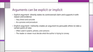• Explicit argument- directly states its controversial claim and supports it with
reason and evidence
– Very direct and concrete
– As a process and procedure
• Implicit argument- indirectly creates an argument to persuade others to take a
certain point of view
– Often used in poems, photos, and cartoons
– The reader or viewer must decide what the author is trying to convey
Arguments can be explicit or implicit
 