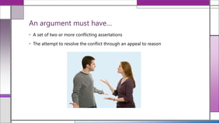 • A set of two or more conflicting assertations
• The attempt to resolve the conflict through an appeal to reason
An argument must have…
 