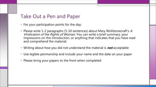 • For your participation points for the day:
• Please write 1-2 paragraphs (5-10 sentences) about Mary Wollstonecraft’s A
Vindication of the Rights of Woman. You can write a brief summary, your
impressions on the introduction, or anything that indicates that you have read
and comprehend the material.
• Writing about how you did not understand the material is not acceptable
• Use legible penmanship and include your name and the date on your paper
• Please bring your papers to the front when completed
Take Out a Pen and Paper
 