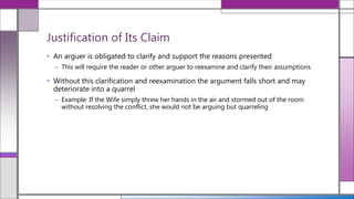 • An arguer is obligated to clarify and support the reasons presented
– This will require the reader or other arguer to reexamine and clarify their assumptions
• Without this clarification and reexamination the argument falls short and may
deteriorate into a quarrel
– Example: If the Wife simply threw her hands in the air and stormed out of the room
without resolving the conflict, she would not be arguing but quarreling
Justification of Its Claim
 