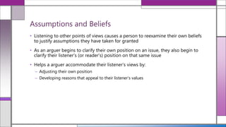 • Listening to other points of views causes a person to reexamine their own beliefs
to justify assumptions they have taken for granted
• As an arguer begins to clarify their own position on an issue, they also begin to
clarify their listener’s (or reader’s) position on that same issue
• Helps a arguer accommodate their listener’s views by:
– Adjusting their own position
– Developing reasons that appeal to their listener’s values
Assumptions and Beliefs
 