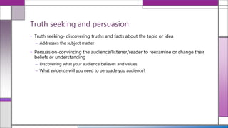 • Truth seeking- discovering truths and facts about the topic or idea
– Addresses the subject matter
• Persuasion-convincing the audience/listener/reader to reexamine or change their
beliefs or understanding
– Discovering what your audience believes and values
– What evidence will you need to persuade you audience?
Truth seeking and persuasion
 
