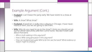 • Husband: I can’t leave the party early. We have tickets to a show at
11:00PM.
• Wife: A show? What show?
• Husband: A band Ian is really into is playing in Chicago. I have never
heard of them, but we are going to see them.
• Wife: Why do you need to go to the show? I think you should just go
out for dinner and drinks and then come home. You don’t even care
about that band.
– Who is truth seeking in this argument?
– How is Wife using persuasion in this argument?
– How can Husband persuade Wife to let him see the band? What evidence or
reason might he employ?
Example Argument (Cont.)
 