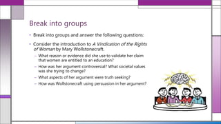 • Break into groups and answer the following questions:
• Consider the introduction to A Vindication of the Rights
of Woman by Mary Wollstonecraft.
– What reason or evidence did she use to validate her claim
that women are entitled to an education?
– How was her argument controversial? What societal values
was she trying to change?
– What aspects of her argument were truth seeking?
– How was Wollstonecraft using persuasion in her argument?
Break into groups
 