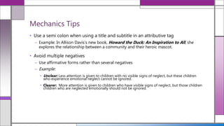 • Use a semi colon when using a title and subtitle in an attributive tag
– Example: In Allison Davis’s new book, Howard the Duck: An Inspiration to All, she
explores the relationship between a community and their heroic mascot.
• Avoid multiple negatives
– Use affirmative forms rather than several negatives
– Example:
• Unclear: Less attention is given to children with no visible signs of neglect, but these children
who experience emotional neglect cannot be ignored.
• Clearer: More attention is given to children who have visible signs of neglect, but those children
children who are neglected emotionally should not be ignored.
Mechanics Tips
 