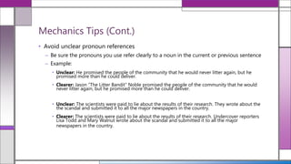 • Avoid unclear pronoun references
– Be sure the pronouns you use refer clearly to a noun in the current or previous sentence
– Example:
• Unclear: He promised the people of the community that he would never litter again, but he
promised more than he could deliver.
• Clearer: Jason “The Litter Bandit” Noble promised the people of the community that he would
never litter again, but he promised more than he could deliver.
• Unclear: The scientists were paid to lie about the results of their research. They wrote about the
the scandal and submitted it to all the major newspapers in the country.
• Clearer: The scientists were paid to lie about the results of their research. Undercover reporters
Lisa Todd and Mary Walnut wrote about the scandal and submitted it to all the major
newspapers in the country.
Mechanics Tips (Cont.)
 