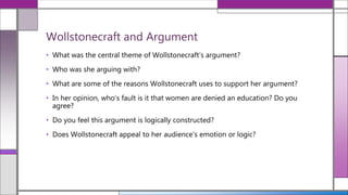 • What was the central theme of Wollstonecraft’s argument?
• Who was she arguing with?
• What are some of the reasons Wollstonecraft uses to support her argument?
• In her opinion, who’s fault is it that women are denied an education? Do you
agree?
• Do you feel this argument is logically constructed?
• Does Wollstonecraft appeal to her audience's emotion or logic?
Wollstonecraft and Argument
 