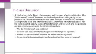 • A Vindication of the Rights of woman was well received after its publication. After
Wollstonecraft’s death, however, her husband published a biography on her
personal life. This revealed that she had been involved in love affairs, mothered
an illegitimate child, and attempted suicide. After these intimate facts about her
life were revealed, society rejected Wollstonecraft and her work and the piece did
not see a reemergence until the nineteenth century.
– Why did Wollstonecraft lose credibility?
– Did these facts about Wollstonecraft’s personal life change her argument?
– How do our personal beliefs influence the way we view an argument?
– Do you think Wollstonecraft kept these facts about her life a secret on purpose?
In-Class Discussion
 