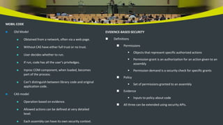 MOBIL CODE
 Old Model
 Obtained from a network, often via a web page.
 Without CAS have either full trust or no trust.
 User decides whether to run.
 If run, code has all the user’s priviledges.
 Inproc COM component, when loaded, becomes
part of the process.
 Can’t distinguish between library code and original
application code.
 CAS model
 Operation based on evidence.
 Allowed actions can be defined at very detailed
level.
 Each assembly can have its own security context.
EVIDENCE-BASED SECURITY
 Definitions
 Permissions
 Objects that represent specific authorized actions
 Permission grant is an authorization for an action given to an
assembly
 Permission demand is a security check for specific grants
 Policy
 Set of permissions granted to an assembly
 Evidence
 Inputs to policy about code
 All three can be extended using security APIs.
 