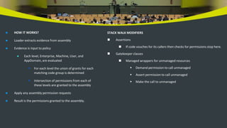  HOW IT WORKS?
 Loader extracts evidence from assembly
 Evidence is input to policy
 Each level, Enterprise, Machine, User, and
AppDomain, are evaluated
 For each level the union of grants for each
matching code group is determined
 Intersection of permissions from each of
these levels are granted to the assembly
 Apply any assembly permission requests
 Result is the permissions granted to the assembly.
STACK WALK MODIFIERS
 Assertions
 If code vouches for its callers then checks for permissions stop here.
 Gatekeeper classes
 Managed wrappers for unmanaged resources
 Demand permission to call unmanaged
 Assert permission to call unmanaged
 Make the call to unmanaged
 