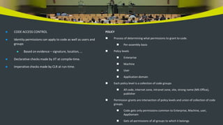  CODE ACCESS CONTROL
 Identity permissions can apply to code as well as users and
groups
 Based on evidence – signature, location, …
 Declarative checks made by JIT at compile-time.
 Imperative checks made by CLR at run-time.
POLICY
 Process of determining what permissions to grant to code.
 Per-assembly basis
 Policy levels
 Enterprise
 Machine
 User
 Application domain
 Each policy level is a collection of code groups
 All code, internet zone, intranet zone, site, strong name (MS Office),
publisher
 Permission grants are intersection of policy levels and union of collection of code
groups.
 Code gets only permissions common to Enterprise, Machine, user,
AppDomain
 Gets all permissions of all groups to which it belongs.
 